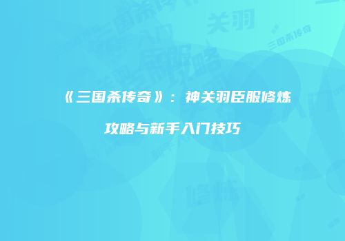 《三国杀传奇》：神关羽臣服修炼攻略与新手入门技巧