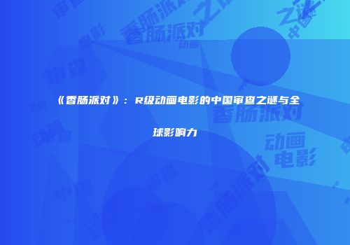 《香肠派对》：R级动画电影的中国审查之谜与全球影响力