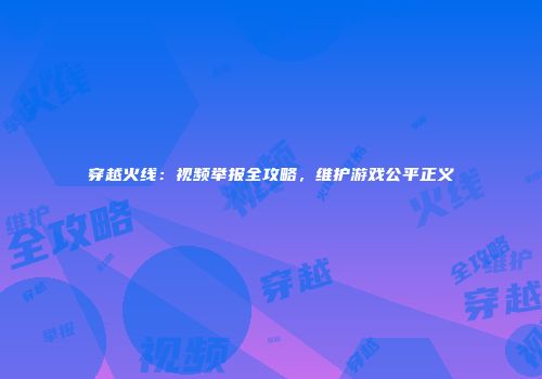 穿越火线：视频举报全攻略，维护游戏公平正义