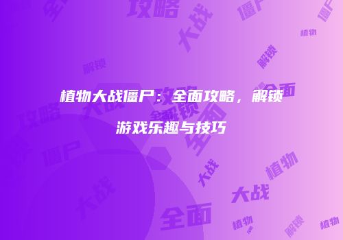 植物大战僵尸：全面攻略，解锁游戏乐趣与技巧
