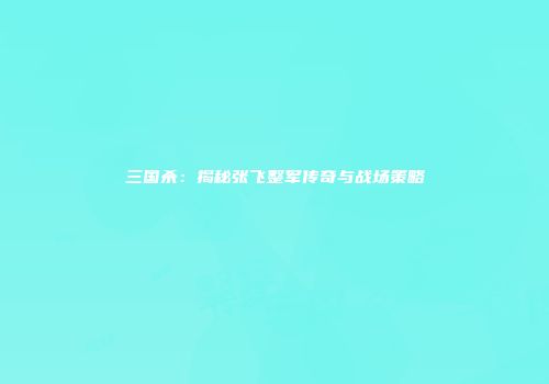 三国杀：揭秘张飞整军传奇与战场策略