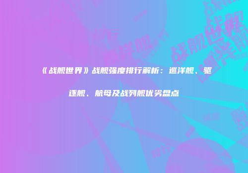 《战舰世界》战舰强度排行解析：巡洋舰、驱逐舰、航母及战列舰优劣盘点