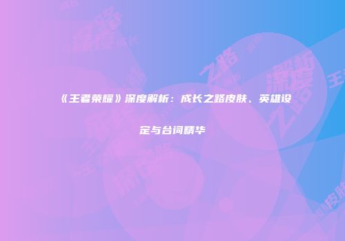 《王者荣耀》深度解析：成长之路皮肤、英雄设定与台词精华