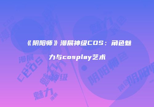 《阴阳师》漫展神级COS：角色魅力与cosplay艺术