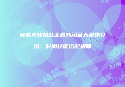 穿越火线枪战王者新角色大张伟介绍：时尚技能搭配指南