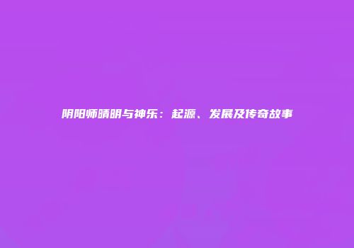 阴阳师晴明与神乐：起源、发展及传奇故事
