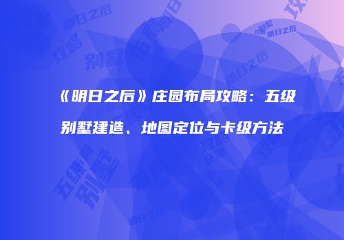《明日之后》庄园布局攻略：五级别墅建造、地图定位与卡级方法