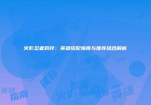 火影忍者羁绊：英雄搭配指南与推荐组合解析