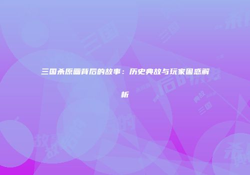 三国杀原画背后的故事：历史典故与玩家困惑解析