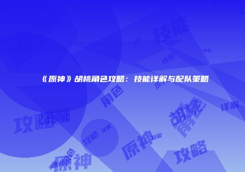 《原神》胡桃角色攻略：技能详解与配队策略