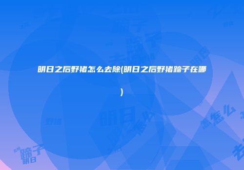 明日之后野猪怎么去除(明日之后野猪蹄子在哪)