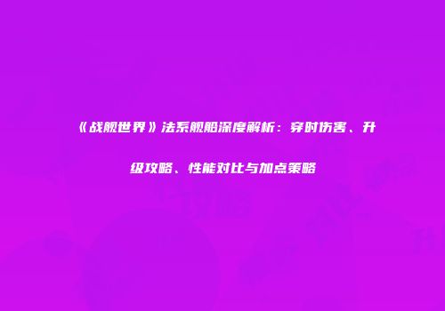 《战舰世界》法系舰船深度解析：穿时伤害、升级攻略、性能对比与加点策略