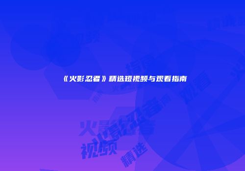 《火影忍者》精选短视频与观看指南