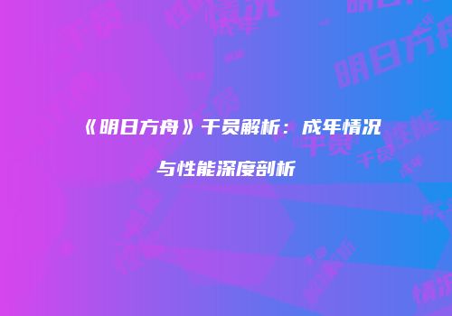 《明日方舟》干员解析：成年情况与性能深度剖析
