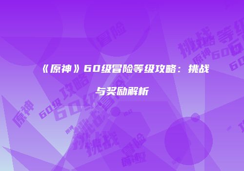 《原神》60级冒险等级攻略：挑战与奖励解析