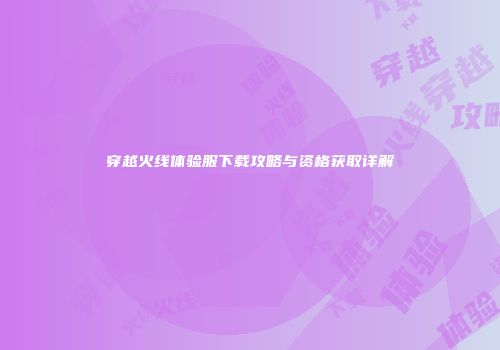 穿越火线体验服下载攻略与资格获取详解