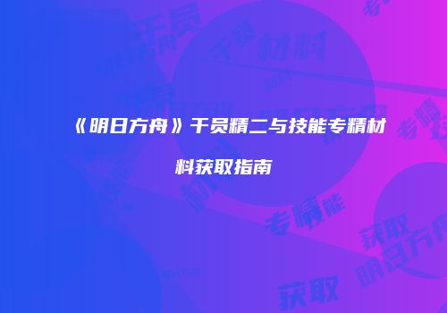 《明日方舟》干员精二与技能专精材料获取指南