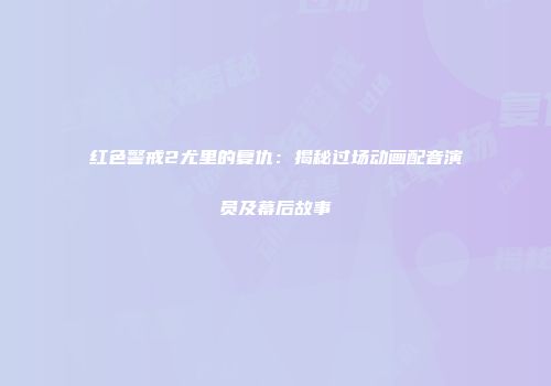 红色警戒2尤里的复仇：揭秘过场动画配音演员及幕后故事