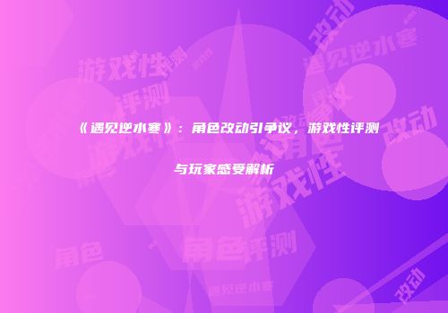 《遇见逆水寒》：角色改动引争议，游戏性评测与玩家感受解析