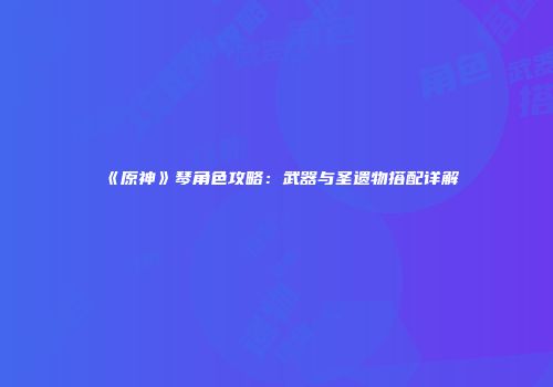 《原神》琴角色攻略：武器与圣遗物搭配详解