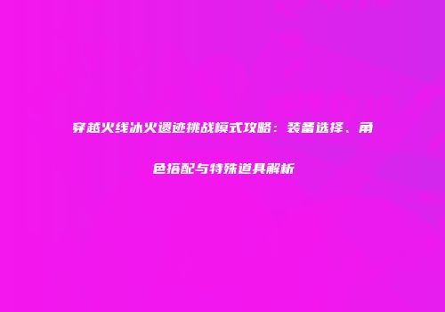 穿越火线冰火遗迹挑战模式攻略：装备选择、角色搭配与特殊道具解析