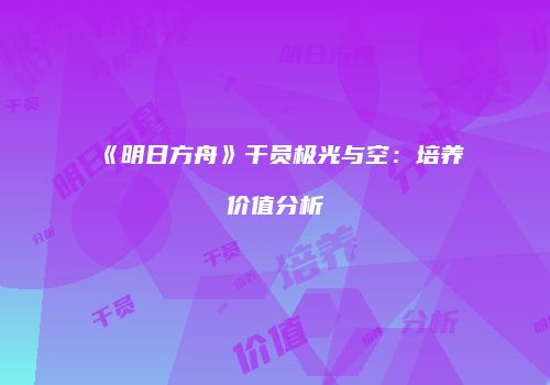《明日方舟》干员极光与空：培养价值分析