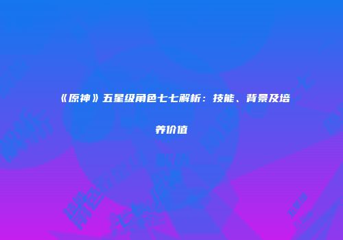 《原神》五星级角色七七解析：技能、背景及培养价值