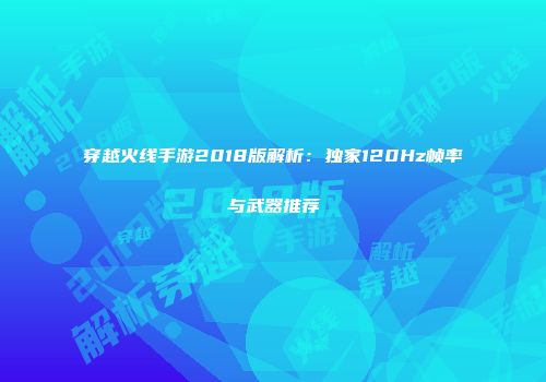 穿越火线手游2018版解析：独家120Hz帧率与武器推荐