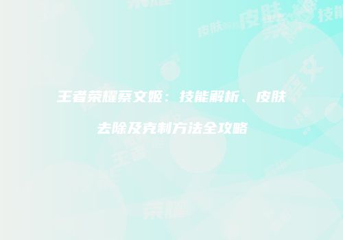 王者荣耀蔡文姬：技能解析、皮肤去除及克制方法全攻略