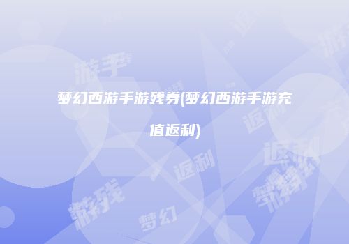 梦幻西游手游残券(梦幻西游手游充值返利)
