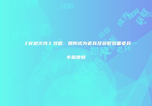 《穿越火线》攻略：如何成为老兵及获取装备老兵专属皮肤