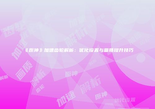 《原神》加速齿轮解析：优化设置与画质提升技巧