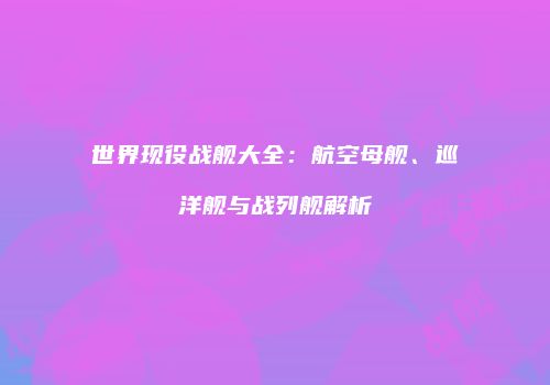 世界现役战舰大全：航空母舰、巡洋舰与战列舰解析