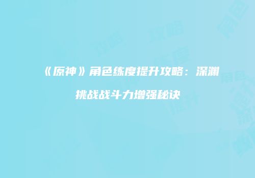 《原神》角色练度提升攻略：深渊挑战战斗力增强秘诀