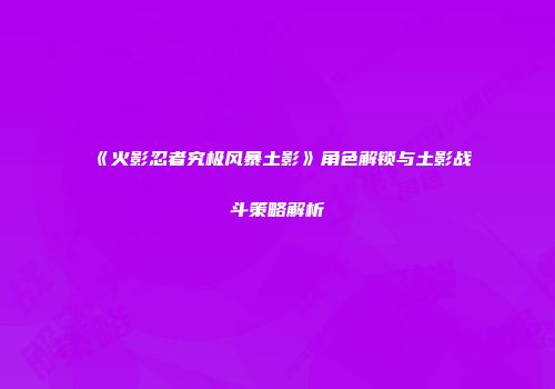 《火影忍者究极风暴土影》角色解锁与土影战斗策略解析