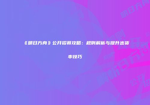 《明日方舟》公开招募攻略：规则解析与提升出货率技巧