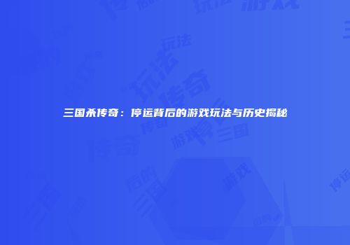 三国杀传奇：停运背后的游戏玩法与历史揭秘