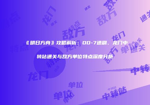 《明日方舟》攻略解析：OD-7速刷、龙门中转站通关与敌方单位特点深度分析