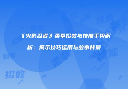 《火影忍者》柔拳招数与技能手势解析：揭示技巧运用与故事背景
