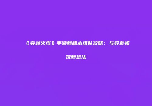 《穿越火线》手游新版本组队攻略：与好友畅玩新玩法