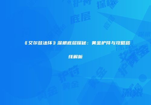 《艾尔登法环》深根底层探秘：黄金护符与攻略路线解析