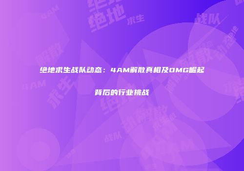 绝地求生战队动态：4AM解散真相及OMG崛起背后的行业挑战