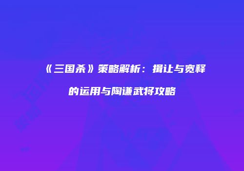 《三国杀》策略解析：揖让与宽释的运用与陶谦武将攻略