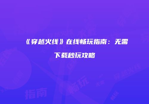 《穿越火线》在线畅玩指南：无需下载秒玩攻略