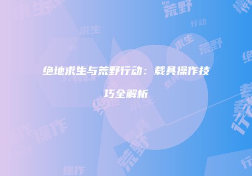 绝地求生与荒野行动：载具操作技巧全解析