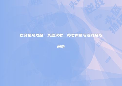 逆战猎场攻略：头盔获取、称号佩戴与游戏技巧解析
