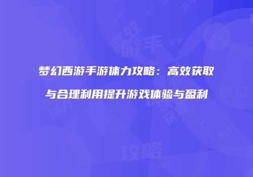 梦幻西游手游体力攻略：高效获取与合理利用提升游戏体验与盈利