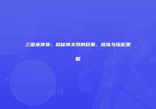 三国杀传奇：揭秘神关羽的臣服、修炼与搭配策略