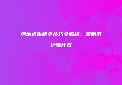 绝地求生跳伞技巧全解析：顺利落地赢比赛