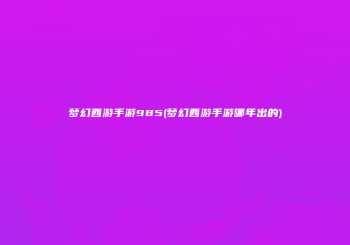 梦幻西游手游985(梦幻西游手游哪年出的)